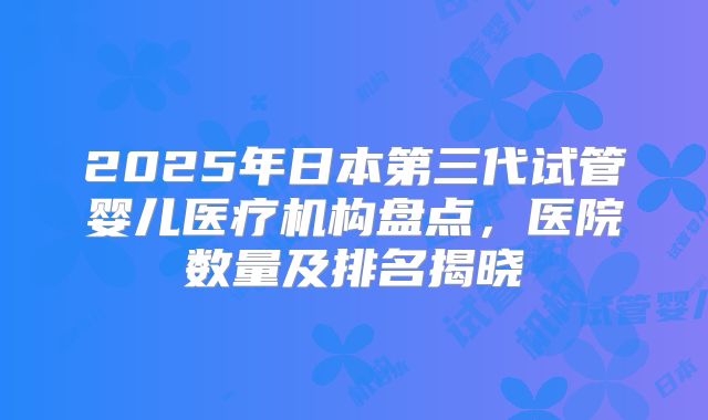 2025年日本第三代试管婴儿医疗机构盘点，医院数量及排名揭晓
