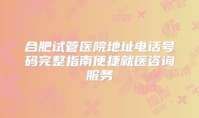 合肥试管医院地址电话号码完整指南便捷就医咨询服务