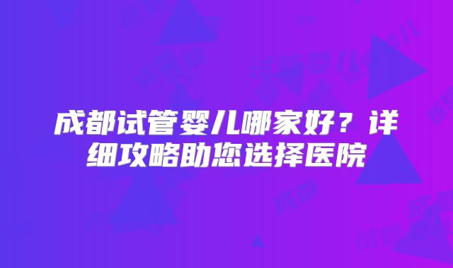 成都试管婴儿哪家好?详细攻略助您选择医院