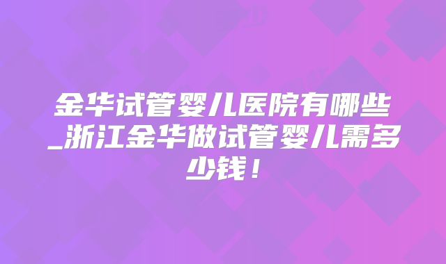 金华试管婴儿医院有哪些_浙江金华做试管婴儿需多少钱!