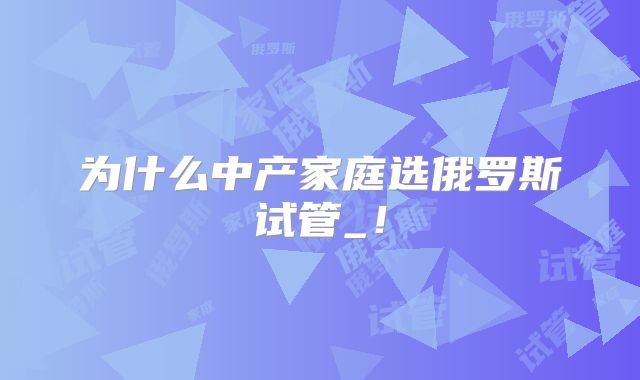 为什么中产家庭选俄罗斯试管_！
