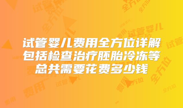 试管婴儿费用全方位详解包括检查治疗胚胎冷冻等总共需要花费多少钱