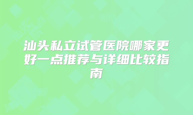 汕头私立试管医院哪家更好一点推荐与详细比较指南