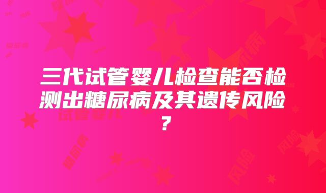 三代试管婴儿检查能否检测出糖尿病及其遗传风险?
