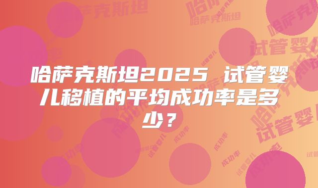 哈萨克斯坦2025 试管婴儿移植的平均成功率是多少？