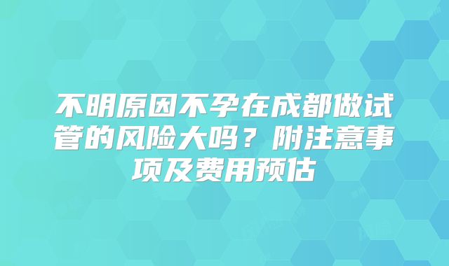 不明原因不孕在成都做试管的风险大吗?附注意事项及费用预估