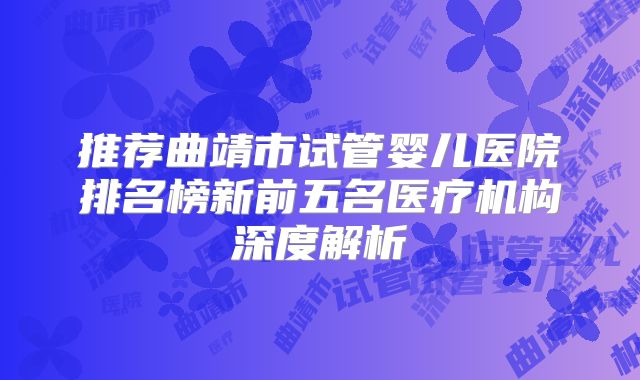 推荐曲靖市试管婴儿医院排名榜新前五名医疗机构深度解析