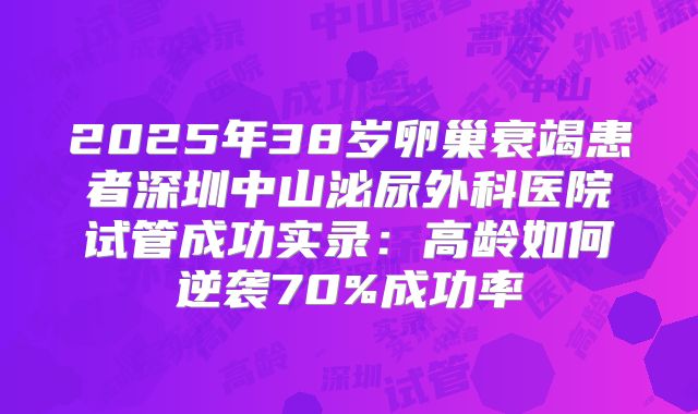2025年38岁卵巢衰竭患者深圳中山泌尿外科医院试管成功实录：高龄如何逆袭70%成功率