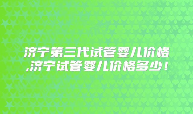 济宁第三代试管婴儿价格,济宁试管婴儿价格多少!