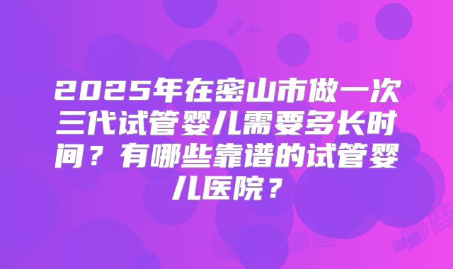2025年在密山市做一次三代试管婴儿需要多长时间？有哪些靠谱的试管婴儿医院？