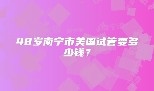 48岁南宁市美国试管要多少钱？