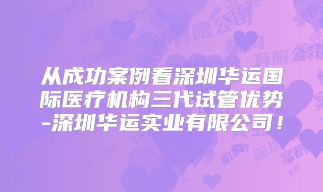 从成功案例看深圳华运国际医疗机构三代试管优势-深圳华运实业有限公司!