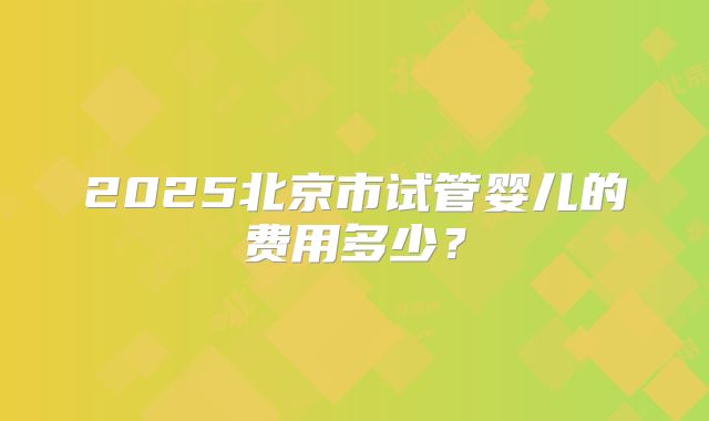 2025北京市试管婴儿的费用多少？