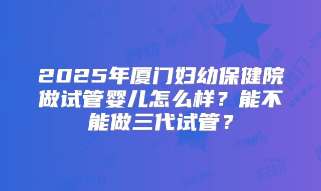 2025年厦门妇幼保健院做试管婴儿怎么样?能不能做三代试管?