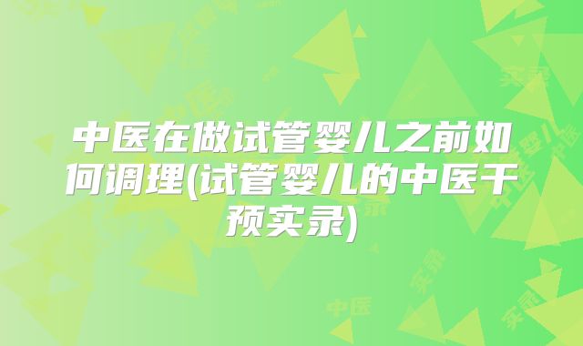 中医在做试管婴儿之前如何调理(试管婴儿的中医干预实录)