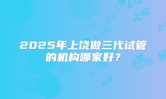 2025年上饶做三代试管的机构哪家好?