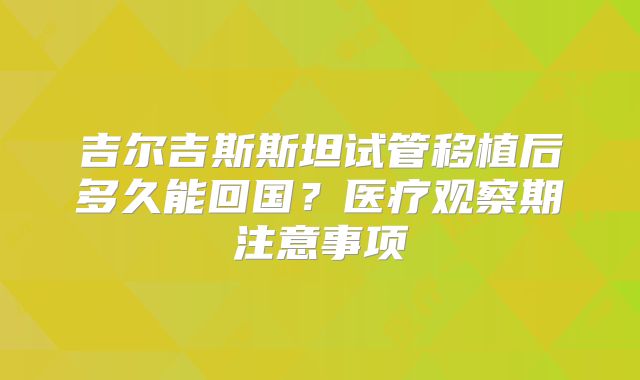 吉尔吉斯斯坦试管移植后多久能回国?医疗观察期注意事项