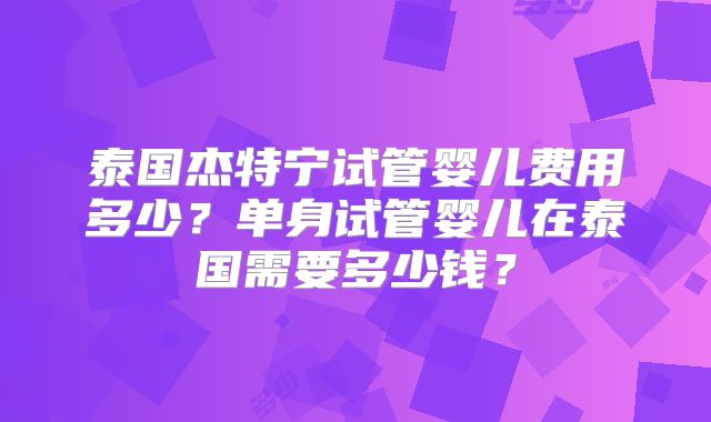 泰国杰特宁试管婴儿费用多少?单身试管婴儿在泰国需要多少钱?