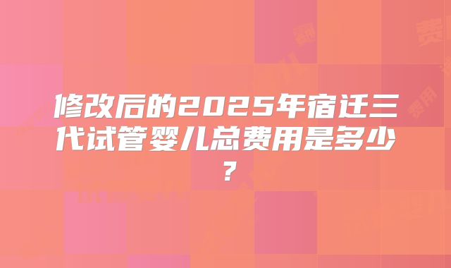 修改后的2025年宿迁三代试管婴儿总费用是多少？