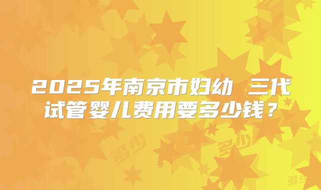 2025年南京市妇幼 三代试管婴儿费用要多少钱?