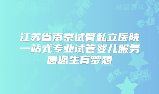 江苏省南京试管私立医院一站式专业试管婴儿服务圆您生育梦想