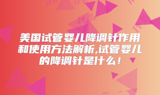 美国试管婴儿降调针作用和使用方法解析,试管婴儿的降调针是什么!