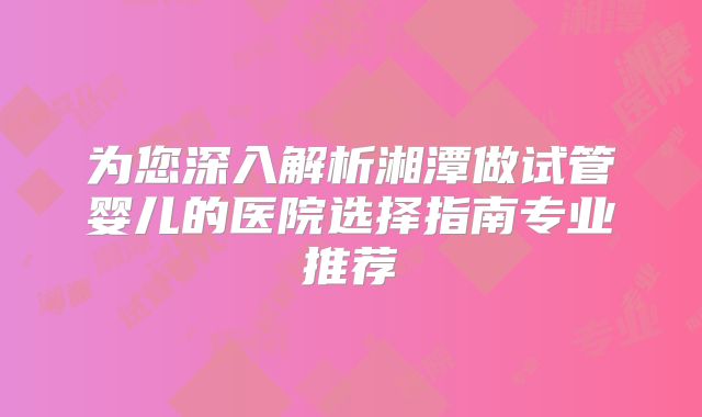 为您深入解析湘潭做试管婴儿的医院选择指南专业推荐