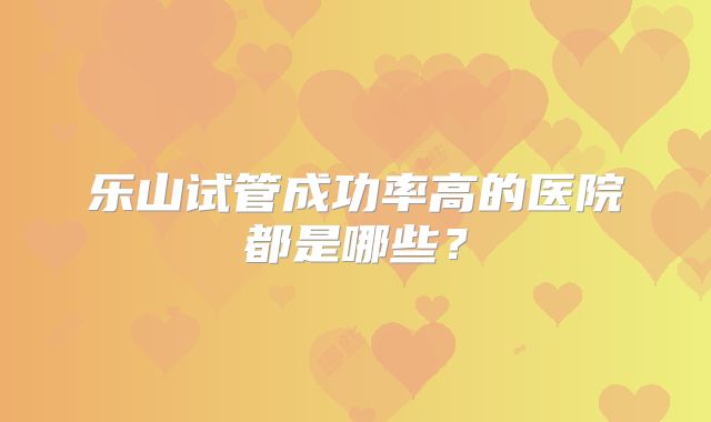 乐山试管成功率高的医院都是哪些?
