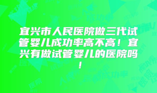 宜兴市人民医院做三代试管婴儿成功率高不高！宜兴有做试管婴儿的医院吗！