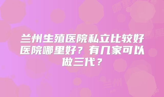 兰州生殖医院私立比较好医院哪里好？有几家可以做三代？
