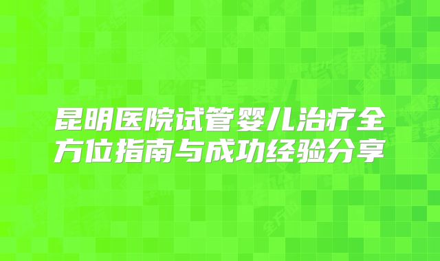 昆明医院试管婴儿治疗全方位指南与成功经验分享