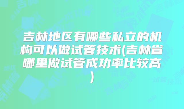 吉林地区有哪些私立的机构可以做试管技术(吉林省哪里做试管成功率比较高)