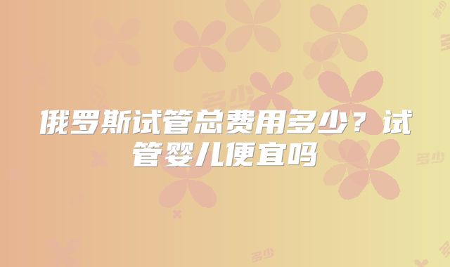俄罗斯试管总费用多少?试管婴儿便宜吗