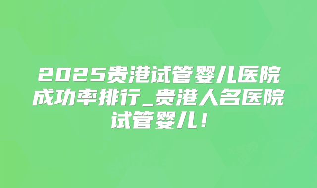 2025贵港试管婴儿医院成功率排行_贵港人名医院试管婴儿！