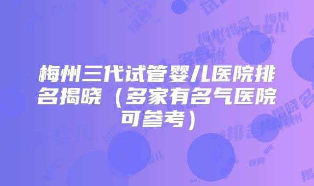 梅州三代试管婴儿医院排名揭晓(多家有名气医院可参考)