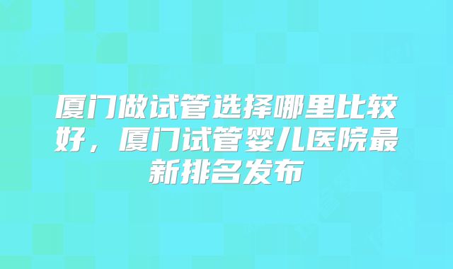 厦门做试管选择哪里比较好,厦门试管婴儿医院最新排名发布