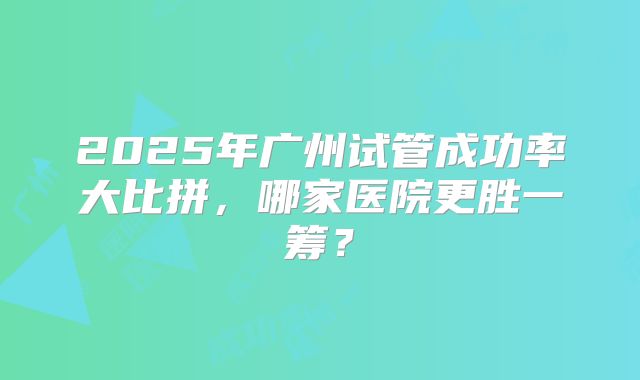 2025年广州试管成功率大比拼，哪家医院更胜一筹？