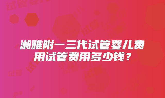 湘雅附一三代试管婴儿费用试管费用多少钱？