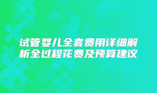 试管婴儿全套费用详细解析全过程花费及预算建议