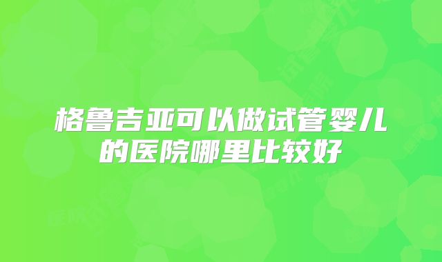 格鲁吉亚可以做试管婴儿的医院哪里比较好