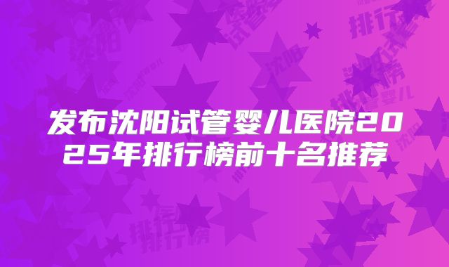发布沈阳试管婴儿医院2025年排行榜前十名推荐