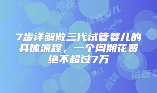 7步详解做三代试管婴儿的具体流程,一个周期花费绝不超过7万