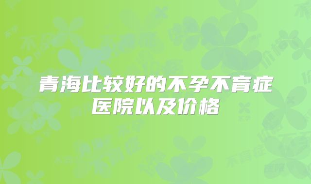 青海比较好的不孕不育症医院以及价格