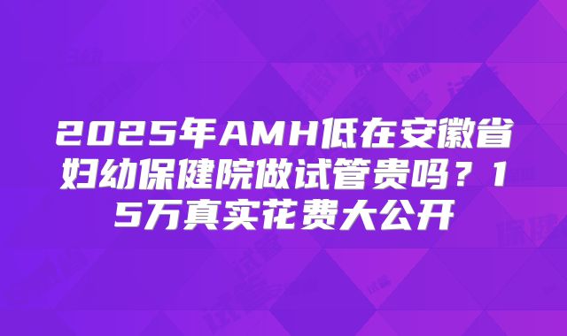 2025年AMH低在安徽省妇幼保健院做试管贵吗?15万真实花费大公开