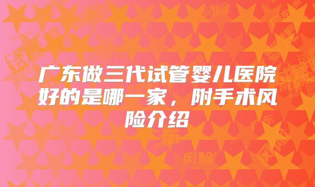 广东做三代试管婴儿医院好的是哪一家,附手术风险介绍