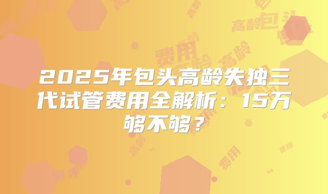 2025年包头高龄失独三代试管费用全解析：15万够不够？