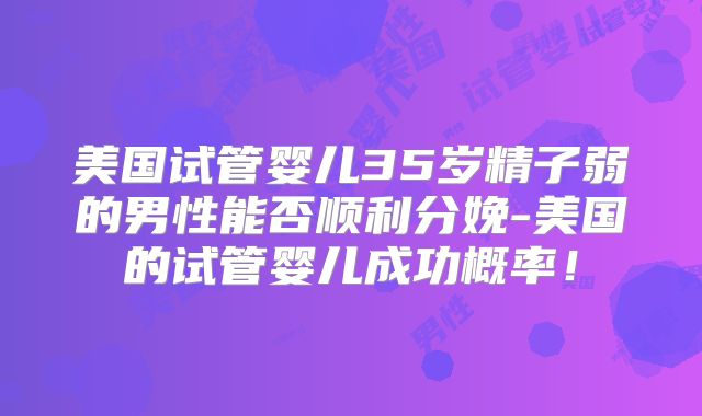 美国试管婴儿35岁精子弱的男性能否顺利分娩-美国的试管婴儿成功概率!