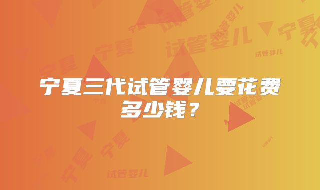 宁夏三代试管婴儿要花费多少钱？