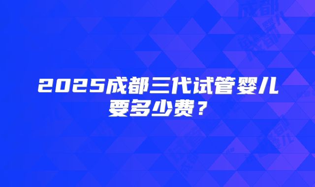 2025成都三代试管婴儿要多少费？