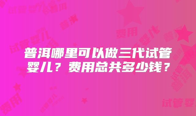 普洱哪里可以做三代试管婴儿?费用总共多少钱?